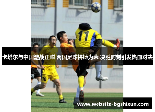 卡塔尔与中国激战正酣 两国足球拼搏为荣 决胜时刻引发热血对决